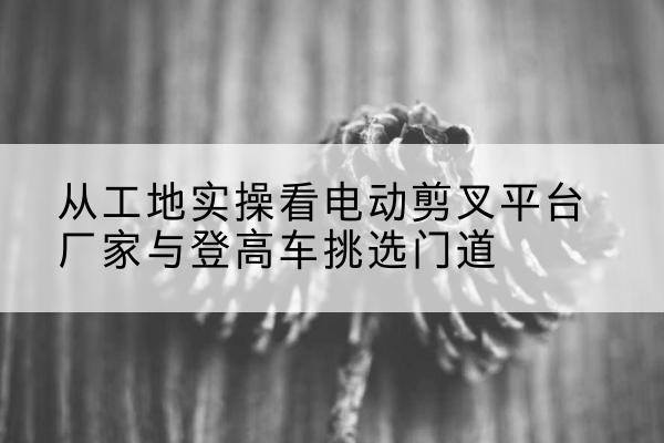 绿园电动剪叉升降平台厂家-从工地实操看电动剪叉平台厂家与登高车挑选门道