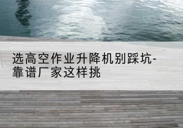 绿园剪叉式升降机厂家-选高空作业升降机别踩坑-靠谱厂家这样挑