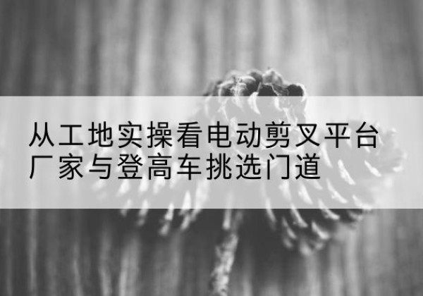 绿园电动剪叉升降平台厂家-从工地实操看电动剪叉平台厂家与登高车挑选门道
